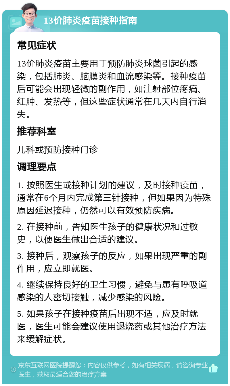 13价肺炎疫苗接种指南 常见症状 13价肺炎疫苗主要用于预防肺炎球菌引起的感染，包括肺炎、脑膜炎和血流感染等。接种疫苗后可能会出现轻微的副作用，如注射部位疼痛、红肿、发热等，但这些症状通常在几天内自行消失。 推荐科室 儿科或预防接种门诊 调理要点 1. 按照医生或接种计划的建议，及时接种疫苗，通常在6个月内完成第三针接种，但如果因为特殊原因延迟接种，仍然可以有效预防疾病。 2. 在接种前，告知医生孩子的健康状况和过敏史，以便医生做出合适的建议。 3. 接种后，观察孩子的反应，如果出现严重的副作用，应立即就医。 4. 继续保持良好的卫生习惯，避免与患有呼吸道感染的人密切接触，减少感染的风险。 5. 如果孩子在接种疫苗后出现不适，应及时就医，医生可能会建议使用退烧药或其他治疗方法来缓解症状。