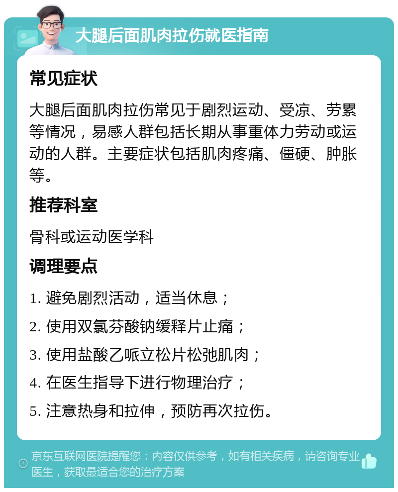 大腿后面肌肉拉伤就医指南 常见症状 大腿后面肌肉拉伤常见于剧烈运动、受凉、劳累等情况，易感人群包括长期从事重体力劳动或运动的人群。主要症状包括肌肉疼痛、僵硬、肿胀等。 推荐科室 骨科或运动医学科 调理要点 1. 避免剧烈活动，适当休息； 2. 使用双氯芬酸钠缓释片止痛； 3. 使用盐酸乙哌立松片松弛肌肉； 4. 在医生指导下进行物理治疗； 5. 注意热身和拉伸，预防再次拉伤。