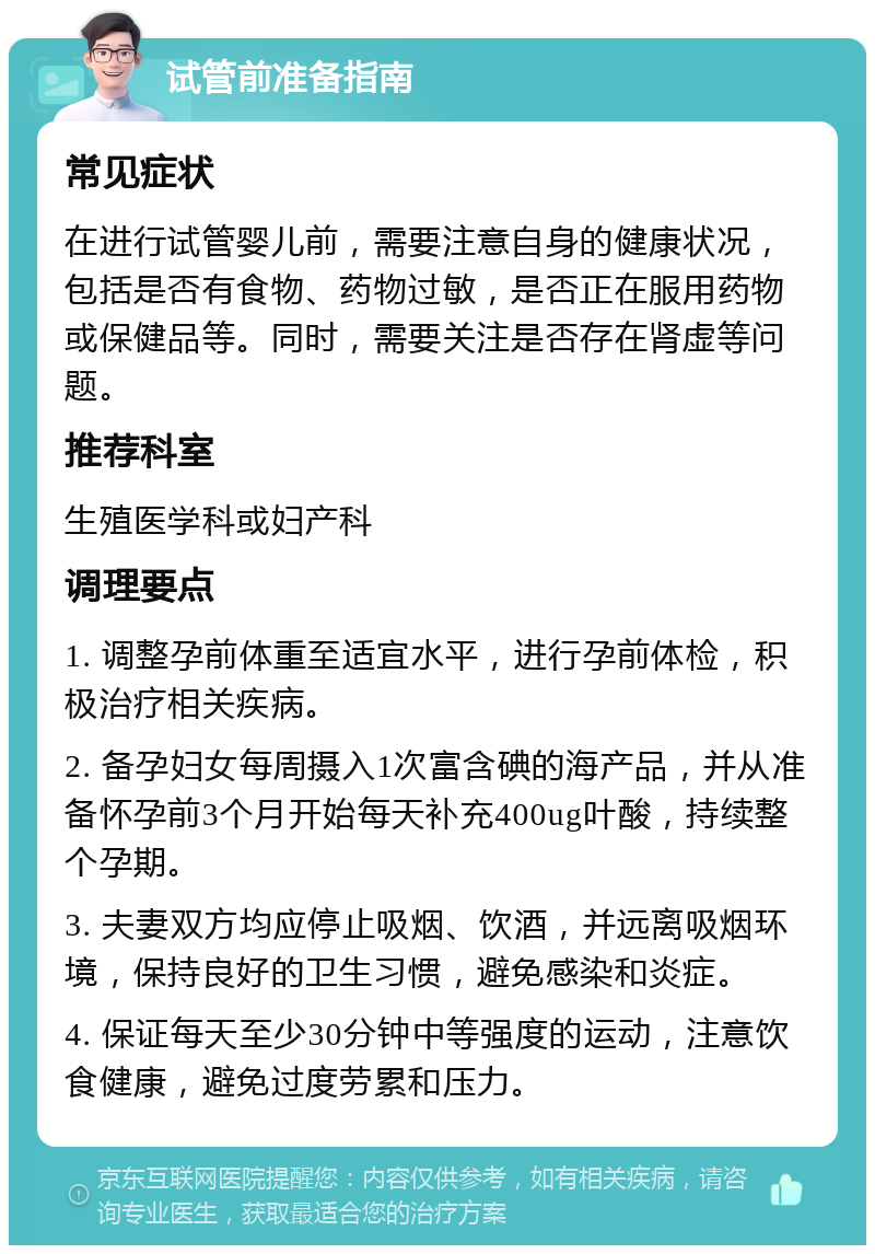 试管前准备指南 常见症状 在进行试管婴儿前，需要注意自身的健康状况，包括是否有食物、药物过敏，是否正在服用药物或保健品等。同时，需要关注是否存在肾虚等问题。 推荐科室 生殖医学科或妇产科 调理要点 1. 调整孕前体重至适宜水平，进行孕前体检，积极治疗相关疾病。 2. 备孕妇女每周摄入1次富含碘的海产品，并从准备怀孕前3个月开始每天补充400ug叶酸，持续整个孕期。 3. 夫妻双方均应停止吸烟、饮酒，并远离吸烟环境，保持良好的卫生习惯，避免感染和炎症。 4. 保证每天至少30分钟中等强度的运动，注意饮食健康，避免过度劳累和压力。