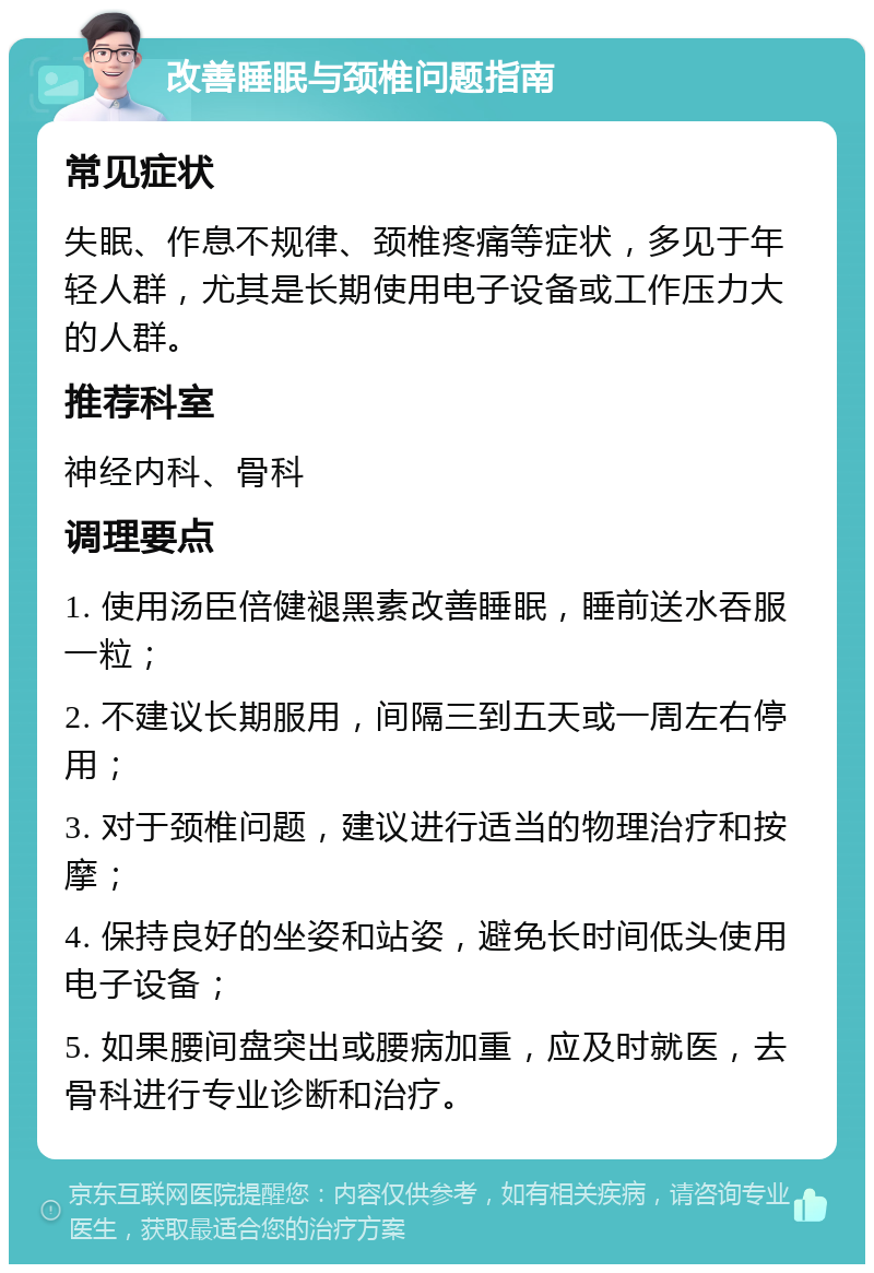 改善睡眠与颈椎问题指南 常见症状 失眠、作息不规律、颈椎疼痛等症状，多见于年轻人群，尤其是长期使用电子设备或工作压力大的人群。 推荐科室 神经内科、骨科 调理要点 1. 使用汤臣倍健褪黑素改善睡眠，睡前送水吞服一粒； 2. 不建议长期服用，间隔三到五天或一周左右停用； 3. 对于颈椎问题，建议进行适当的物理治疗和按摩； 4. 保持良好的坐姿和站姿，避免长时间低头使用电子设备； 5. 如果腰间盘突出或腰病加重，应及时就医，去骨科进行专业诊断和治疗。