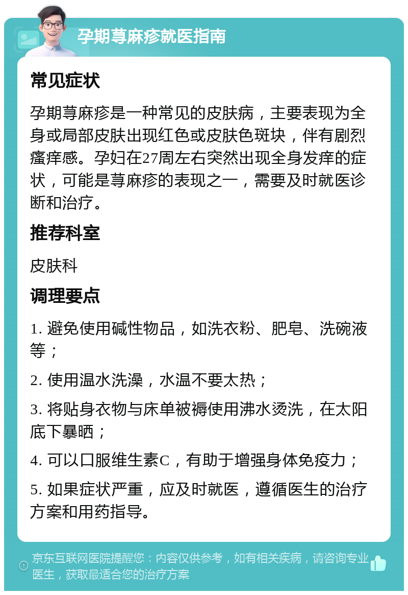 孕期荨麻疹就医指南 常见症状 孕期荨麻疹是一种常见的皮肤病，主要表现为全身或局部皮肤出现红色或皮肤色斑块，伴有剧烈瘙痒感。孕妇在27周左右突然出现全身发痒的症状，可能是荨麻疹的表现之一，需要及时就医诊断和治疗。 推荐科室 皮肤科 调理要点 1. 避免使用碱性物品，如洗衣粉、肥皂、洗碗液等； 2. 使用温水洗澡，水温不要太热； 3. 将贴身衣物与床单被褥使用沸水烫洗，在太阳底下暴晒； 4. 可以口服维生素C，有助于增强身体免疫力； 5. 如果症状严重，应及时就医，遵循医生的治疗方案和用药指导。