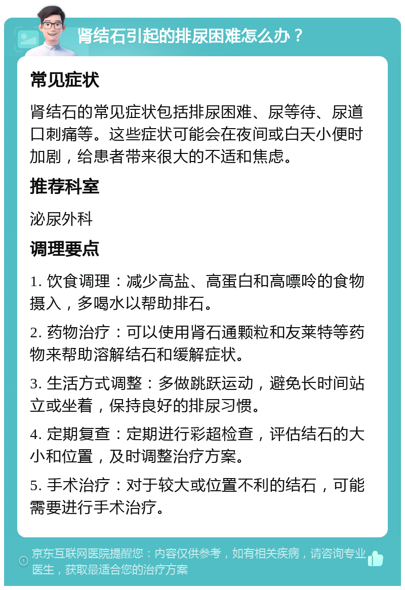 肾结石引起的排尿困难怎么办？ 常见症状 肾结石的常见症状包括排尿困难、尿等待、尿道口刺痛等。这些症状可能会在夜间或白天小便时加剧，给患者带来很大的不适和焦虑。 推荐科室 泌尿外科 调理要点 1. 饮食调理：减少高盐、高蛋白和高嘌呤的食物摄入，多喝水以帮助排石。 2. 药物治疗：可以使用肾石通颗粒和友莱特等药物来帮助溶解结石和缓解症状。 3. 生活方式调整：多做跳跃运动，避免长时间站立或坐着，保持良好的排尿习惯。 4. 定期复查：定期进行彩超检查，评估结石的大小和位置，及时调整治疗方案。 5. 手术治疗：对于较大或位置不利的结石，可能需要进行手术治疗。