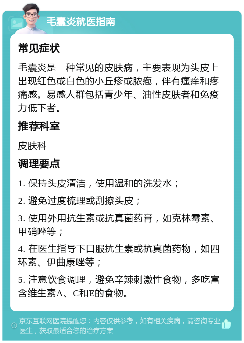 毛囊炎就医指南 常见症状 毛囊炎是一种常见的皮肤病，主要表现为头皮上出现红色或白色的小丘疹或脓疱，伴有瘙痒和疼痛感。易感人群包括青少年、油性皮肤者和免疫力低下者。 推荐科室 皮肤科 调理要点 1. 保持头皮清洁，使用温和的洗发水； 2. 避免过度梳理或刮擦头皮； 3. 使用外用抗生素或抗真菌药膏，如克林霉素、甲硝唑等； 4. 在医生指导下口服抗生素或抗真菌药物，如四环素、伊曲康唑等； 5. 注意饮食调理，避免辛辣刺激性食物，多吃富含维生素A、C和E的食物。