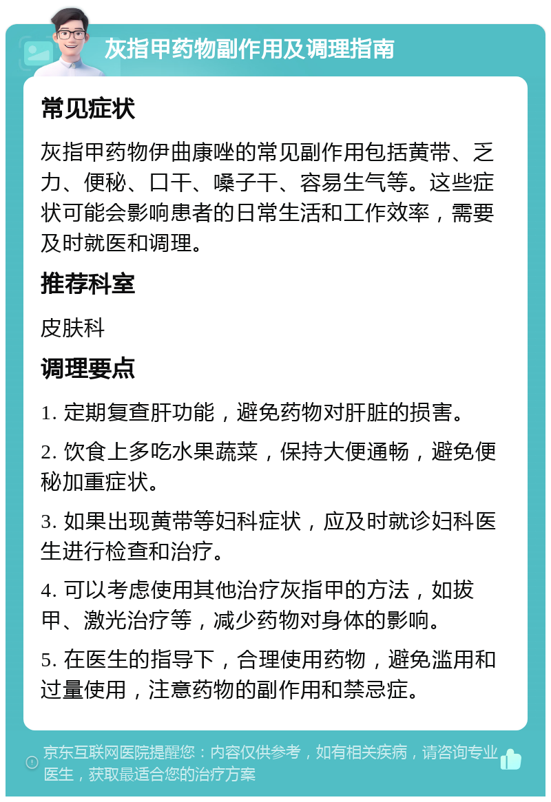 灰指甲药物副作用及调理指南 常见症状 灰指甲药物伊曲康唑的常见副作用包括黄带、乏力、便秘、口干、嗓子干、容易生气等。这些症状可能会影响患者的日常生活和工作效率，需要及时就医和调理。 推荐科室 皮肤科 调理要点 1. 定期复查肝功能，避免药物对肝脏的损害。 2. 饮食上多吃水果蔬菜，保持大便通畅，避免便秘加重症状。 3. 如果出现黄带等妇科症状，应及时就诊妇科医生进行检查和治疗。 4. 可以考虑使用其他治疗灰指甲的方法，如拔甲、激光治疗等，减少药物对身体的影响。 5. 在医生的指导下，合理使用药物，避免滥用和过量使用，注意药物的副作用和禁忌症。