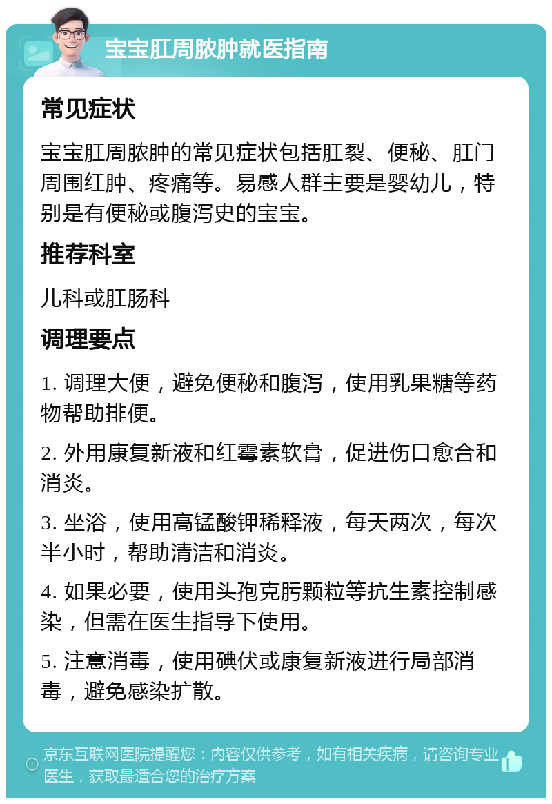 宝宝肛周脓肿就医指南 常见症状 宝宝肛周脓肿的常见症状包括肛裂、便秘、肛门周围红肿、疼痛等。易感人群主要是婴幼儿，特别是有便秘或腹泻史的宝宝。 推荐科室 儿科或肛肠科 调理要点 1. 调理大便，避免便秘和腹泻，使用乳果糖等药物帮助排便。 2. 外用康复新液和红霉素软膏，促进伤口愈合和消炎。 3. 坐浴，使用高锰酸钾稀释液，每天两次，每次半小时，帮助清洁和消炎。 4. 如果必要，使用头孢克肟颗粒等抗生素控制感染，但需在医生指导下使用。 5. 注意消毒，使用碘伏或康复新液进行局部消毒，避免感染扩散。