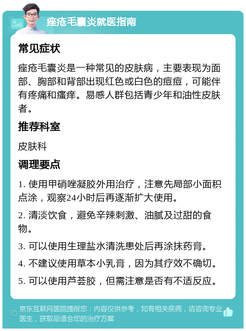 痤疮毛囊炎就医指南 常见症状 痤疮毛囊炎是一种常见的皮肤病，主要表现为面部、胸部和背部出现红色或白色的痘痘，可能伴有疼痛和瘙痒。易感人群包括青少年和油性皮肤者。 推荐科室 皮肤科 调理要点 1. 使用甲硝唑凝胶外用治疗，注意先局部小面积点涂，观察24小时后再逐渐扩大使用。 2. 清淡饮食，避免辛辣刺激、油腻及过甜的食物。 3. 可以使用生理盐水清洗患处后再涂抹药膏。 4. 不建议使用草本小乳膏，因为其疗效不确切。 5. 可以使用芦荟胶，但需注意是否有不适反应。