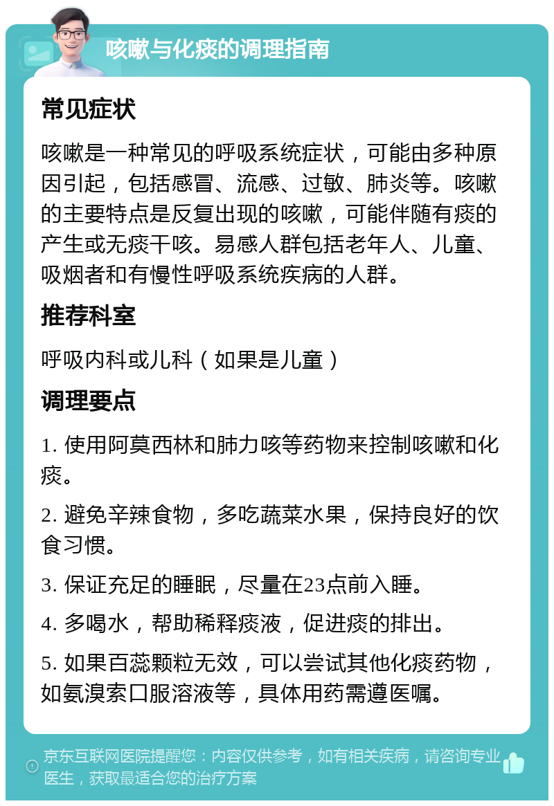 咳嗽与化痰的调理指南 常见症状 咳嗽是一种常见的呼吸系统症状，可能由多种原因引起，包括感冒、流感、过敏、肺炎等。咳嗽的主要特点是反复出现的咳嗽，可能伴随有痰的产生或无痰干咳。易感人群包括老年人、儿童、吸烟者和有慢性呼吸系统疾病的人群。 推荐科室 呼吸内科或儿科（如果是儿童） 调理要点 1. 使用阿莫西林和肺力咳等药物来控制咳嗽和化痰。 2. 避免辛辣食物，多吃蔬菜水果，保持良好的饮食习惯。 3. 保证充足的睡眠，尽量在23点前入睡。 4. 多喝水，帮助稀释痰液，促进痰的排出。 5. 如果百蕊颗粒无效，可以尝试其他化痰药物，如氨溴索口服溶液等，具体用药需遵医嘱。