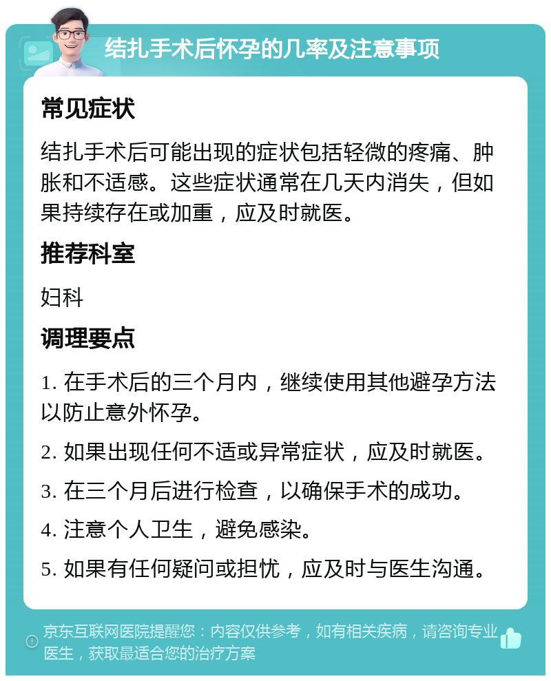 结扎手术后怀孕的几率及注意事项 常见症状 结扎手术后可能出现的症状包括轻微的疼痛、肿胀和不适感。这些症状通常在几天内消失，但如果持续存在或加重，应及时就医。 推荐科室 妇科 调理要点 1. 在手术后的三个月内，继续使用其他避孕方法以防止意外怀孕。 2. 如果出现任何不适或异常症状，应及时就医。 3. 在三个月后进行检查，以确保手术的成功。 4. 注意个人卫生，避免感染。 5. 如果有任何疑问或担忧，应及时与医生沟通。