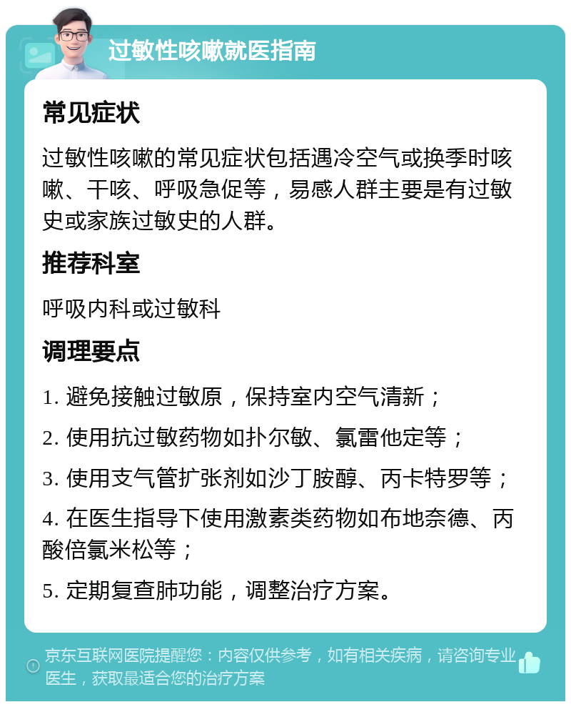 过敏性咳嗽就医指南 常见症状 过敏性咳嗽的常见症状包括遇冷空气或换季时咳嗽、干咳、呼吸急促等，易感人群主要是有过敏史或家族过敏史的人群。 推荐科室 呼吸内科或过敏科 调理要点 1. 避免接触过敏原，保持室内空气清新； 2. 使用抗过敏药物如扑尔敏、氯雷他定等； 3. 使用支气管扩张剂如沙丁胺醇、丙卡特罗等； 4. 在医生指导下使用激素类药物如布地奈德、丙酸倍氯米松等； 5. 定期复查肺功能，调整治疗方案。