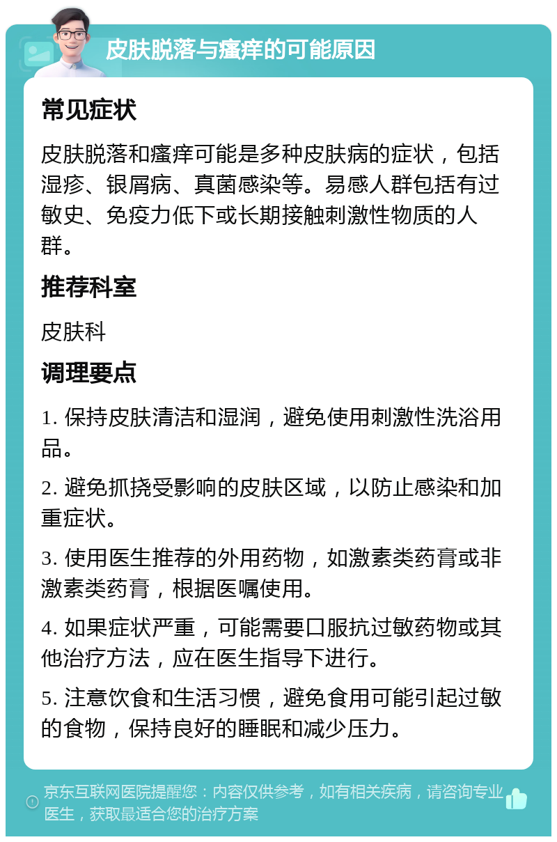 皮肤脱落与瘙痒的可能原因 常见症状 皮肤脱落和瘙痒可能是多种皮肤病的症状，包括湿疹、银屑病、真菌感染等。易感人群包括有过敏史、免疫力低下或长期接触刺激性物质的人群。 推荐科室 皮肤科 调理要点 1. 保持皮肤清洁和湿润，避免使用刺激性洗浴用品。 2. 避免抓挠受影响的皮肤区域，以防止感染和加重症状。 3. 使用医生推荐的外用药物，如激素类药膏或非激素类药膏，根据医嘱使用。 4. 如果症状严重，可能需要口服抗过敏药物或其他治疗方法，应在医生指导下进行。 5. 注意饮食和生活习惯，避免食用可能引起过敏的食物，保持良好的睡眠和减少压力。