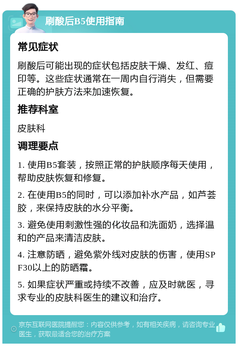 刷酸后B5使用指南 常见症状 刷酸后可能出现的症状包括皮肤干燥、发红、痘印等。这些症状通常在一周内自行消失，但需要正确的护肤方法来加速恢复。 推荐科室 皮肤科 调理要点 1. 使用B5套装，按照正常的护肤顺序每天使用，帮助皮肤恢复和修复。 2. 在使用B5的同时，可以添加补水产品，如芦荟胶，来保持皮肤的水分平衡。 3. 避免使用刺激性强的化妆品和洗面奶，选择温和的产品来清洁皮肤。 4. 注意防晒，避免紫外线对皮肤的伤害，使用SPF30以上的防晒霜。 5. 如果症状严重或持续不改善，应及时就医，寻求专业的皮肤科医生的建议和治疗。