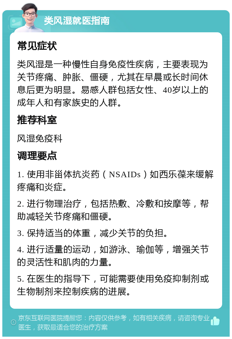 类风湿就医指南 常见症状 类风湿是一种慢性自身免疫性疾病，主要表现为关节疼痛、肿胀、僵硬，尤其在早晨或长时间休息后更为明显。易感人群包括女性、40岁以上的成年人和有家族史的人群。 推荐科室 风湿免疫科 调理要点 1. 使用非甾体抗炎药（NSAIDs）如西乐葆来缓解疼痛和炎症。 2. 进行物理治疗，包括热敷、冷敷和按摩等，帮助减轻关节疼痛和僵硬。 3. 保持适当的体重，减少关节的负担。 4. 进行适量的运动，如游泳、瑜伽等，增强关节的灵活性和肌肉的力量。 5. 在医生的指导下，可能需要使用免疫抑制剂或生物制剂来控制疾病的进展。