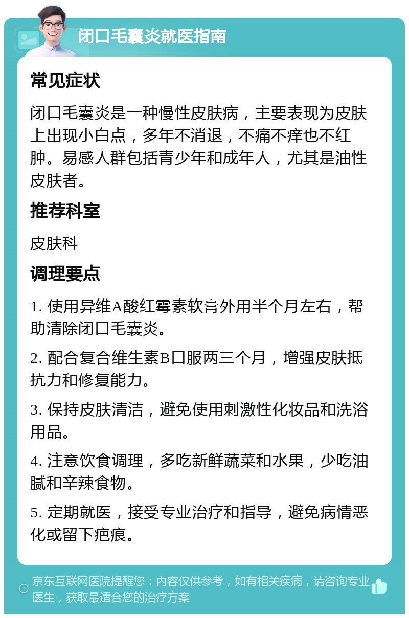 闭口毛囊炎就医指南 常见症状 闭口毛囊炎是一种慢性皮肤病，主要表现为皮肤上出现小白点，多年不消退，不痛不痒也不红肿。易感人群包括青少年和成年人，尤其是油性皮肤者。 推荐科室 皮肤科 调理要点 1. 使用异维A酸红霉素软膏外用半个月左右，帮助清除闭口毛囊炎。 2. 配合复合维生素B口服两三个月，增强皮肤抵抗力和修复能力。 3. 保持皮肤清洁，避免使用刺激性化妆品和洗浴用品。 4. 注意饮食调理，多吃新鲜蔬菜和水果，少吃油腻和辛辣食物。 5. 定期就医，接受专业治疗和指导，避免病情恶化或留下疤痕。