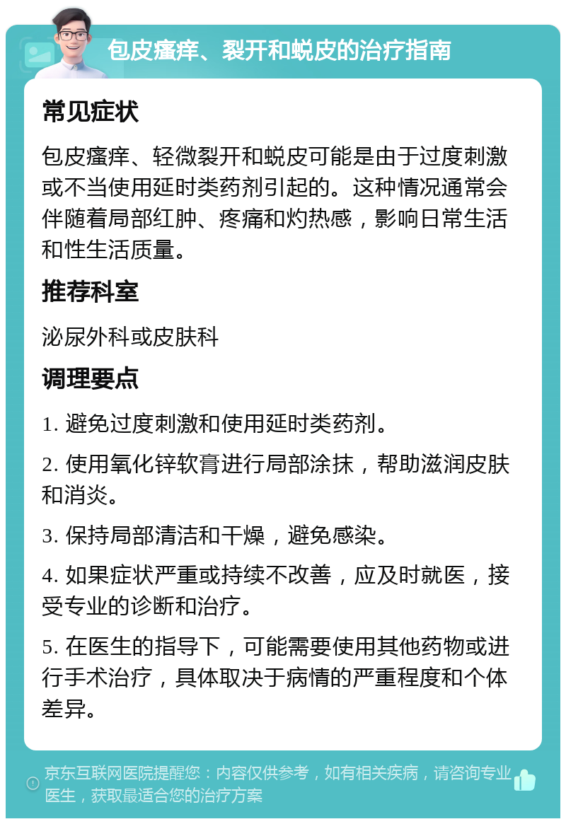 包皮瘙痒、裂开和蜕皮的治疗指南 常见症状 包皮瘙痒、轻微裂开和蜕皮可能是由于过度刺激或不当使用延时类药剂引起的。这种情况通常会伴随着局部红肿、疼痛和灼热感，影响日常生活和性生活质量。 推荐科室 泌尿外科或皮肤科 调理要点 1. 避免过度刺激和使用延时类药剂。 2. 使用氧化锌软膏进行局部涂抹，帮助滋润皮肤和消炎。 3. 保持局部清洁和干燥，避免感染。 4. 如果症状严重或持续不改善，应及时就医，接受专业的诊断和治疗。 5. 在医生的指导下，可能需要使用其他药物或进行手术治疗，具体取决于病情的严重程度和个体差异。