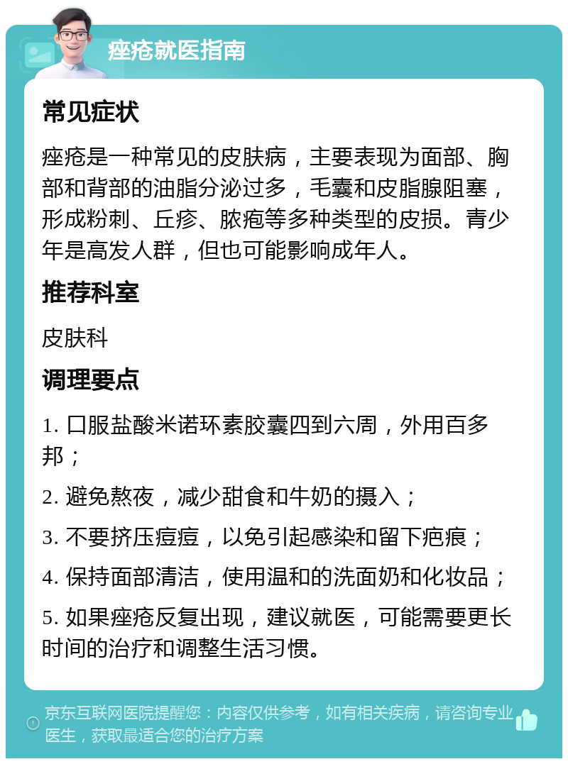 痤疮就医指南 常见症状 痤疮是一种常见的皮肤病，主要表现为面部、胸部和背部的油脂分泌过多，毛囊和皮脂腺阻塞，形成粉刺、丘疹、脓疱等多种类型的皮损。青少年是高发人群，但也可能影响成年人。 推荐科室 皮肤科 调理要点 1. 口服盐酸米诺环素胶囊四到六周，外用百多邦； 2. 避免熬夜，减少甜食和牛奶的摄入； 3. 不要挤压痘痘，以免引起感染和留下疤痕； 4. 保持面部清洁，使用温和的洗面奶和化妆品； 5. 如果痤疮反复出现，建议就医，可能需要更长时间的治疗和调整生活习惯。