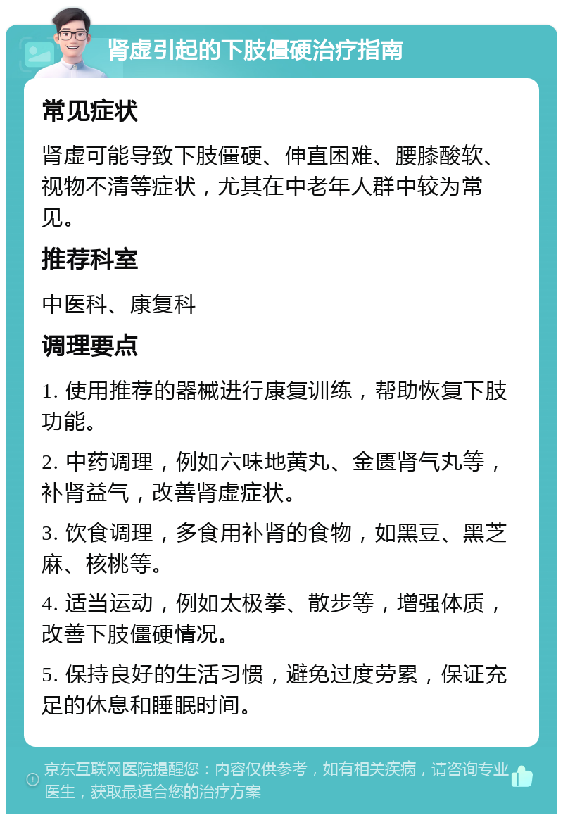 肾虚引起的下肢僵硬治疗指南 常见症状 肾虚可能导致下肢僵硬、伸直困难、腰膝酸软、视物不清等症状，尤其在中老年人群中较为常见。 推荐科室 中医科、康复科 调理要点 1. 使用推荐的器械进行康复训练，帮助恢复下肢功能。 2. 中药调理，例如六味地黄丸、金匮肾气丸等，补肾益气，改善肾虚症状。 3. 饮食调理，多食用补肾的食物，如黑豆、黑芝麻、核桃等。 4. 适当运动，例如太极拳、散步等，增强体质，改善下肢僵硬情况。 5. 保持良好的生活习惯，避免过度劳累，保证充足的休息和睡眠时间。