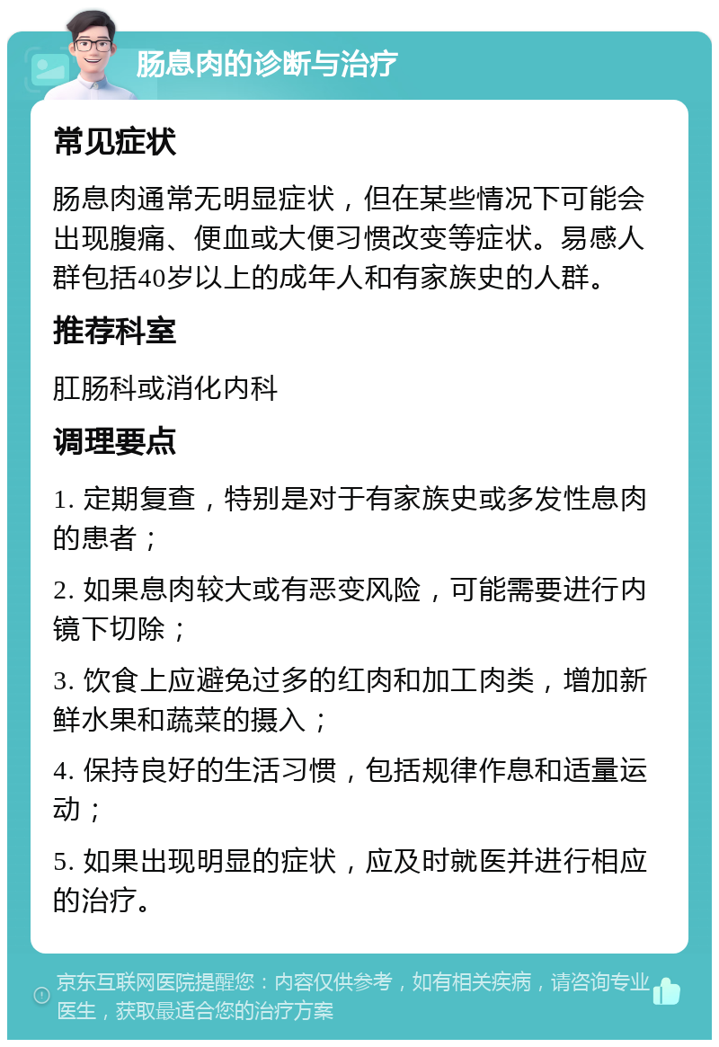 肠息肉的诊断与治疗 常见症状 肠息肉通常无明显症状，但在某些情况下可能会出现腹痛、便血或大便习惯改变等症状。易感人群包括40岁以上的成年人和有家族史的人群。 推荐科室 肛肠科或消化内科 调理要点 1. 定期复查，特别是对于有家族史或多发性息肉的患者； 2. 如果息肉较大或有恶变风险，可能需要进行内镜下切除； 3. 饮食上应避免过多的红肉和加工肉类，增加新鲜水果和蔬菜的摄入； 4. 保持良好的生活习惯，包括规律作息和适量运动； 5. 如果出现明显的症状，应及时就医并进行相应的治疗。