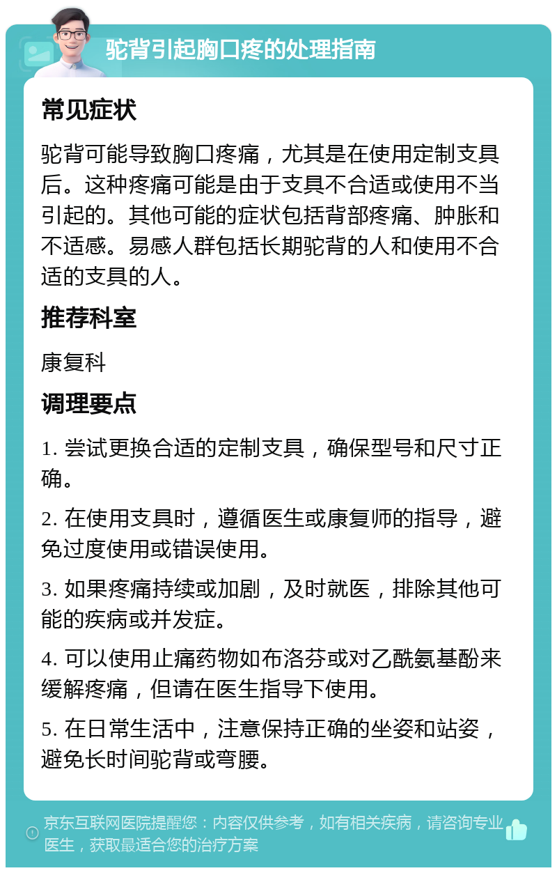 驼背引起胸口疼的处理指南 常见症状 驼背可能导致胸口疼痛，尤其是在使用定制支具后。这种疼痛可能是由于支具不合适或使用不当引起的。其他可能的症状包括背部疼痛、肿胀和不适感。易感人群包括长期驼背的人和使用不合适的支具的人。 推荐科室 康复科 调理要点 1. 尝试更换合适的定制支具，确保型号和尺寸正确。 2. 在使用支具时，遵循医生或康复师的指导，避免过度使用或错误使用。 3. 如果疼痛持续或加剧，及时就医，排除其他可能的疾病或并发症。 4. 可以使用止痛药物如布洛芬或对乙酰氨基酚来缓解疼痛，但请在医生指导下使用。 5. 在日常生活中，注意保持正确的坐姿和站姿，避免长时间驼背或弯腰。