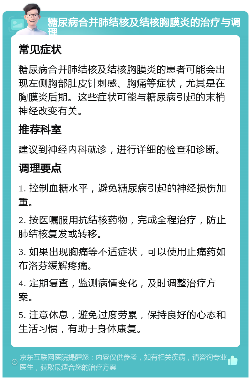 糖尿病合并肺结核及结核胸膜炎的治疗与调理 常见症状 糖尿病合并肺结核及结核胸膜炎的患者可能会出现左侧胸部肚皮针刺感、胸痛等症状，尤其是在胸膜炎后期。这些症状可能与糖尿病引起的末梢神经改变有关。 推荐科室 建议到神经内科就诊，进行详细的检查和诊断。 调理要点 1. 控制血糖水平，避免糖尿病引起的神经损伤加重。 2. 按医嘱服用抗结核药物，完成全程治疗，防止肺结核复发或转移。 3. 如果出现胸痛等不适症状，可以使用止痛药如布洛芬缓解疼痛。 4. 定期复查，监测病情变化，及时调整治疗方案。 5. 注意休息，避免过度劳累，保持良好的心态和生活习惯，有助于身体康复。