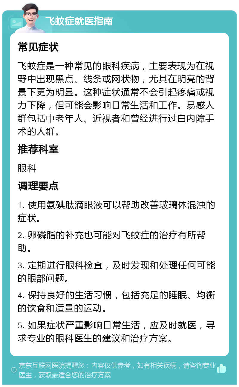 飞蚊症就医指南 常见症状 飞蚊症是一种常见的眼科疾病，主要表现为在视野中出现黑点、线条或网状物，尤其在明亮的背景下更为明显。这种症状通常不会引起疼痛或视力下降，但可能会影响日常生活和工作。易感人群包括中老年人、近视者和曾经进行过白内障手术的人群。 推荐科室 眼科 调理要点 1. 使用氨碘肽滴眼液可以帮助改善玻璃体混浊的症状。 2. 卵磷脂的补充也可能对飞蚊症的治疗有所帮助。 3. 定期进行眼科检查，及时发现和处理任何可能的眼部问题。 4. 保持良好的生活习惯，包括充足的睡眠、均衡的饮食和适量的运动。 5. 如果症状严重影响日常生活，应及时就医，寻求专业的眼科医生的建议和治疗方案。