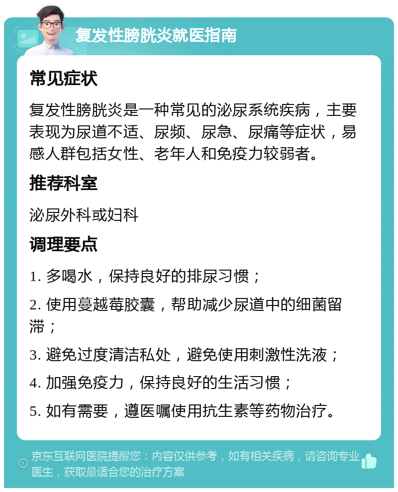 复发性膀胱炎就医指南 常见症状 复发性膀胱炎是一种常见的泌尿系统疾病，主要表现为尿道不适、尿频、尿急、尿痛等症状，易感人群包括女性、老年人和免疫力较弱者。 推荐科室 泌尿外科或妇科 调理要点 1. 多喝水，保持良好的排尿习惯； 2. 使用蔓越莓胶囊，帮助减少尿道中的细菌留滞； 3. 避免过度清洁私处，避免使用刺激性洗液； 4. 加强免疫力，保持良好的生活习惯； 5. 如有需要，遵医嘱使用抗生素等药物治疗。