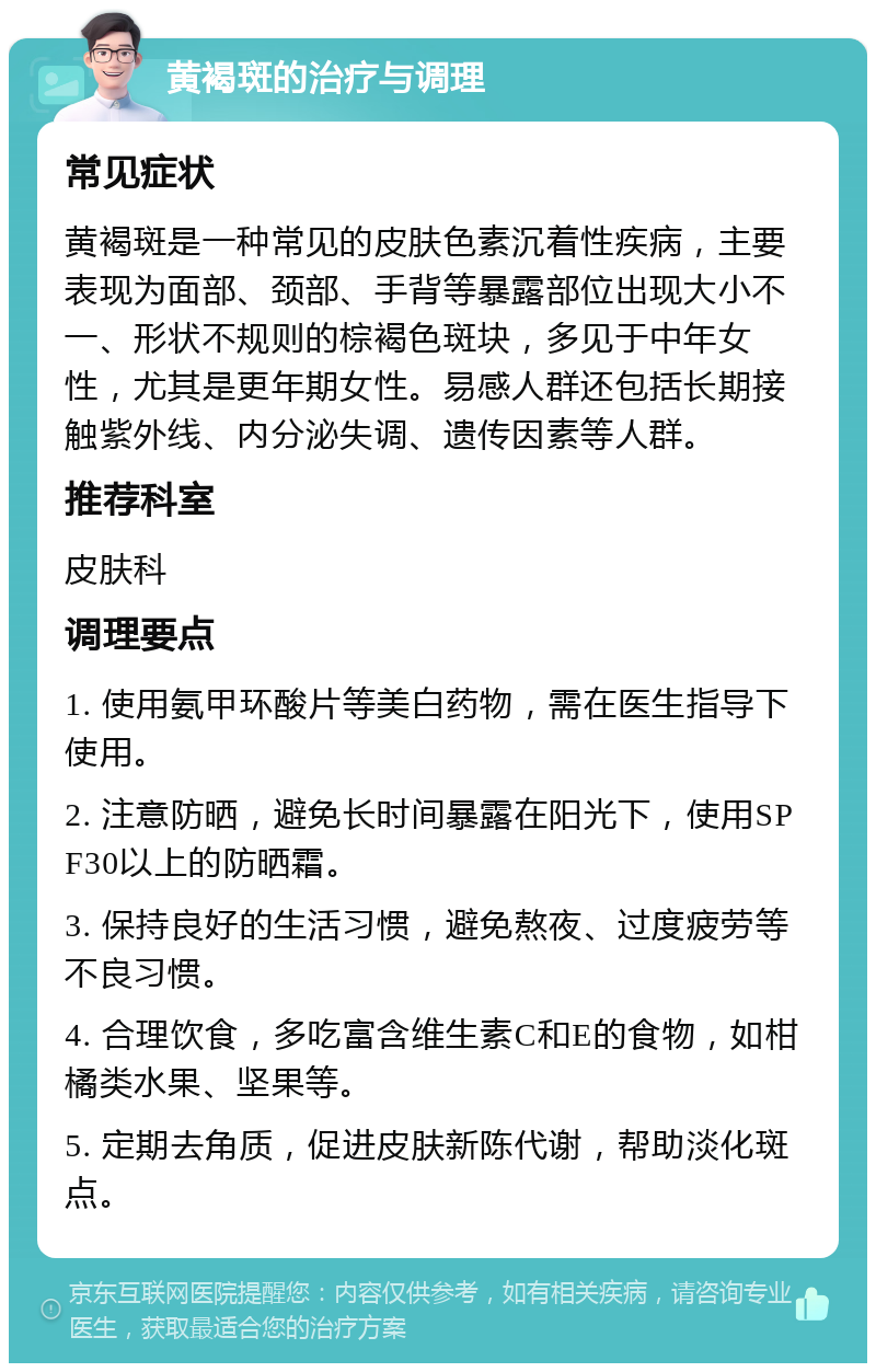 黄褐斑的治疗与调理 常见症状 黄褐斑是一种常见的皮肤色素沉着性疾病，主要表现为面部、颈部、手背等暴露部位出现大小不一、形状不规则的棕褐色斑块，多见于中年女性，尤其是更年期女性。易感人群还包括长期接触紫外线、内分泌失调、遗传因素等人群。 推荐科室 皮肤科 调理要点 1. 使用氨甲环酸片等美白药物，需在医生指导下使用。 2. 注意防晒，避免长时间暴露在阳光下，使用SPF30以上的防晒霜。 3. 保持良好的生活习惯，避免熬夜、过度疲劳等不良习惯。 4. 合理饮食，多吃富含维生素C和E的食物，如柑橘类水果、坚果等。 5. 定期去角质，促进皮肤新陈代谢，帮助淡化斑点。