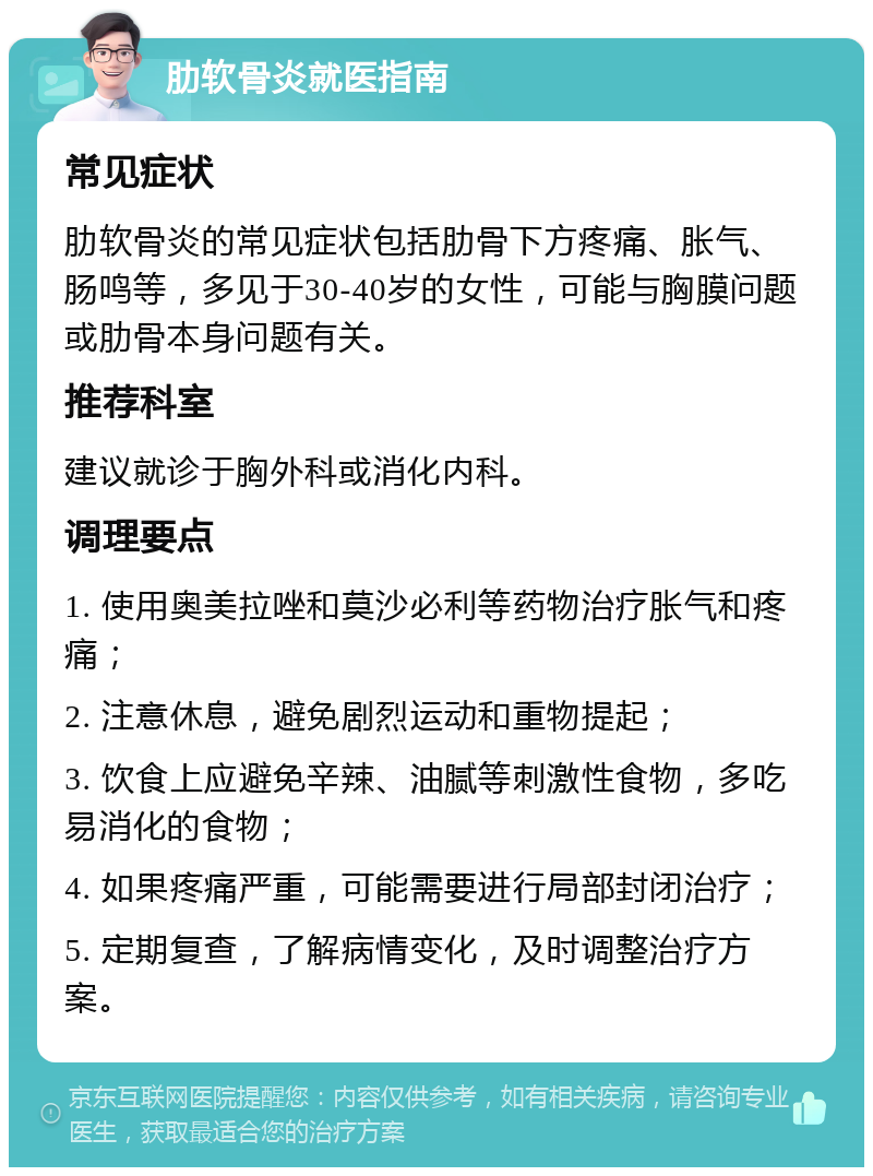 肋软骨炎就医指南 常见症状 肋软骨炎的常见症状包括肋骨下方疼痛、胀气、肠鸣等，多见于30-40岁的女性，可能与胸膜问题或肋骨本身问题有关。 推荐科室 建议就诊于胸外科或消化内科。 调理要点 1. 使用奥美拉唑和莫沙必利等药物治疗胀气和疼痛； 2. 注意休息，避免剧烈运动和重物提起； 3. 饮食上应避免辛辣、油腻等刺激性食物，多吃易消化的食物； 4. 如果疼痛严重，可能需要进行局部封闭治疗； 5. 定期复查，了解病情变化，及时调整治疗方案。