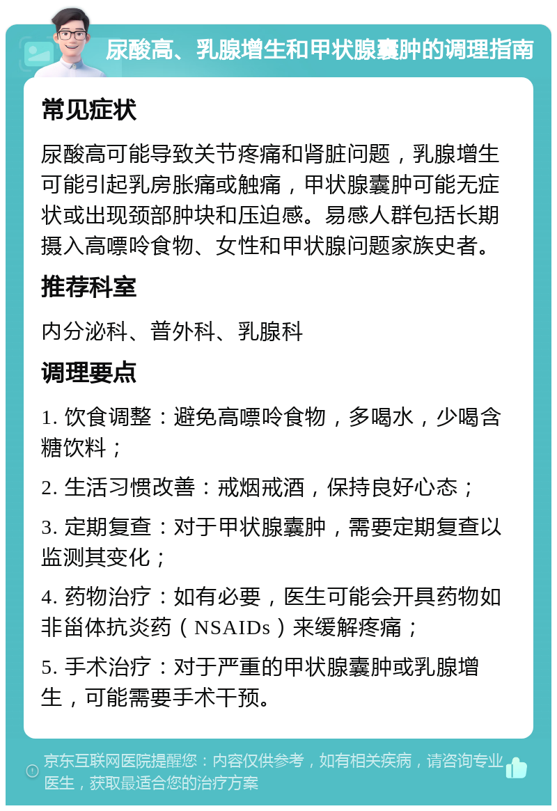 尿酸高、乳腺增生和甲状腺囊肿的调理指南 常见症状 尿酸高可能导致关节疼痛和肾脏问题，乳腺增生可能引起乳房胀痛或触痛，甲状腺囊肿可能无症状或出现颈部肿块和压迫感。易感人群包括长期摄入高嘌呤食物、女性和甲状腺问题家族史者。 推荐科室 内分泌科、普外科、乳腺科 调理要点 1. 饮食调整：避免高嘌呤食物，多喝水，少喝含糖饮料； 2. 生活习惯改善：戒烟戒酒，保持良好心态； 3. 定期复查：对于甲状腺囊肿，需要定期复查以监测其变化； 4. 药物治疗：如有必要，医生可能会开具药物如非甾体抗炎药（NSAIDs）来缓解疼痛； 5. 手术治疗：对于严重的甲状腺囊肿或乳腺增生，可能需要手术干预。