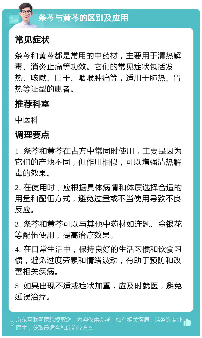 条芩与黄芩的区别及应用 常见症状 条芩和黄芩都是常用的中药材，主要用于清热解毒、消炎止痛等功效。它们的常见症状包括发热、咳嗽、口干、咽喉肿痛等，适用于肺热、胃热等证型的患者。 推荐科室 中医科 调理要点 1. 条芩和黄芩在古方中常同时使用，主要是因为它们的产地不同，但作用相似，可以增强清热解毒的效果。 2. 在使用时，应根据具体病情和体质选择合适的用量和配伍方式，避免过量或不当使用导致不良反应。 3. 条芩和黄芩可以与其他中药材如连翘、金银花等配伍使用，提高治疗效果。 4. 在日常生活中，保持良好的生活习惯和饮食习惯，避免过度劳累和情绪波动，有助于预防和改善相关疾病。 5. 如果出现不适或症状加重，应及时就医，避免延误治疗。