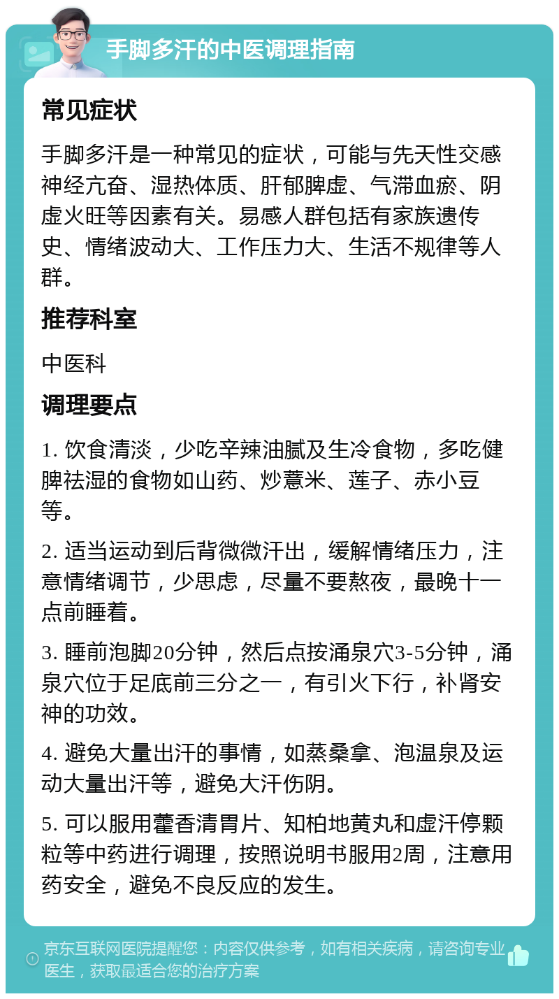 手脚多汗的中医调理指南 常见症状 手脚多汗是一种常见的症状，可能与先天性交感神经亢奋、湿热体质、肝郁脾虚、气滞血瘀、阴虚火旺等因素有关。易感人群包括有家族遗传史、情绪波动大、工作压力大、生活不规律等人群。 推荐科室 中医科 调理要点 1. 饮食清淡，少吃辛辣油腻及生冷食物，多吃健脾祛湿的食物如山药、炒薏米、莲子、赤小豆等。 2. 适当运动到后背微微汗出，缓解情绪压力，注意情绪调节，少思虑，尽量不要熬夜，最晚十一点前睡着。 3. 睡前泡脚20分钟，然后点按涌泉穴3-5分钟，涌泉穴位于足底前三分之一，有引火下行，补肾安神的功效。 4. 避免大量出汗的事情，如蒸桑拿、泡温泉及运动大量出汗等，避免大汗伤阴。 5. 可以服用藿香清胃片、知柏地黄丸和虚汗停颗粒等中药进行调理，按照说明书服用2周，注意用药安全，避免不良反应的发生。