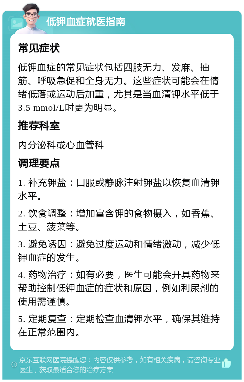 低钾血症就医指南 常见症状 低钾血症的常见症状包括四肢无力、发麻、抽筋、呼吸急促和全身无力。这些症状可能会在情绪低落或运动后加重，尤其是当血清钾水平低于3.5 mmol/L时更为明显。 推荐科室 内分泌科或心血管科 调理要点 1. 补充钾盐：口服或静脉注射钾盐以恢复血清钾水平。 2. 饮食调整：增加富含钾的食物摄入，如香蕉、土豆、菠菜等。 3. 避免诱因：避免过度运动和情绪激动，减少低钾血症的发生。 4. 药物治疗：如有必要，医生可能会开具药物来帮助控制低钾血症的症状和原因，例如利尿剂的使用需谨慎。 5. 定期复查：定期检查血清钾水平，确保其维持在正常范围内。