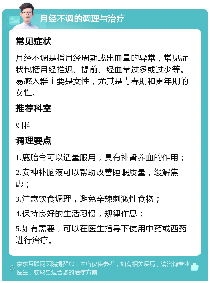 月经不调的调理与治疗 常见症状 月经不调是指月经周期或出血量的异常，常见症状包括月经推迟、提前、经血量过多或过少等。易感人群主要是女性，尤其是青春期和更年期的女性。 推荐科室 妇科 调理要点 1.鹿胎膏可以适量服用，具有补肾养血的作用； 2.安神补脑液可以帮助改善睡眠质量，缓解焦虑； 3.注意饮食调理，避免辛辣刺激性食物； 4.保持良好的生活习惯，规律作息； 5.如有需要，可以在医生指导下使用中药或西药进行治疗。