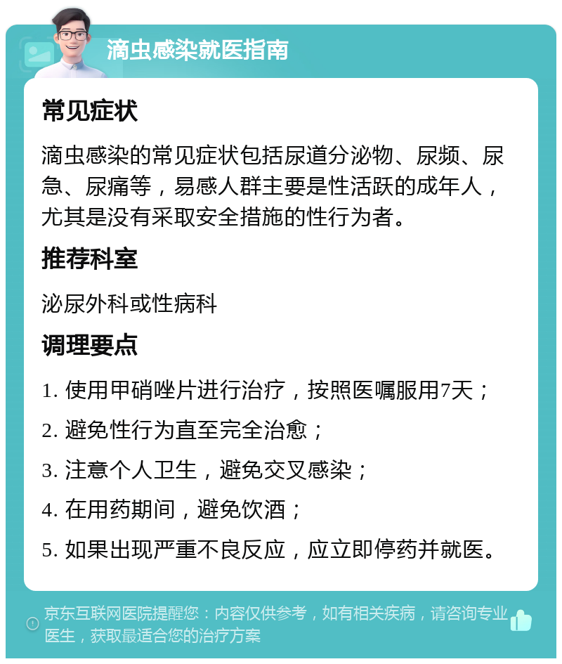 滴虫感染就医指南 常见症状 滴虫感染的常见症状包括尿道分泌物、尿频、尿急、尿痛等，易感人群主要是性活跃的成年人，尤其是没有采取安全措施的性行为者。 推荐科室 泌尿外科或性病科 调理要点 1. 使用甲硝唑片进行治疗，按照医嘱服用7天； 2. 避免性行为直至完全治愈； 3. 注意个人卫生，避免交叉感染； 4. 在用药期间，避免饮酒； 5. 如果出现严重不良反应，应立即停药并就医。