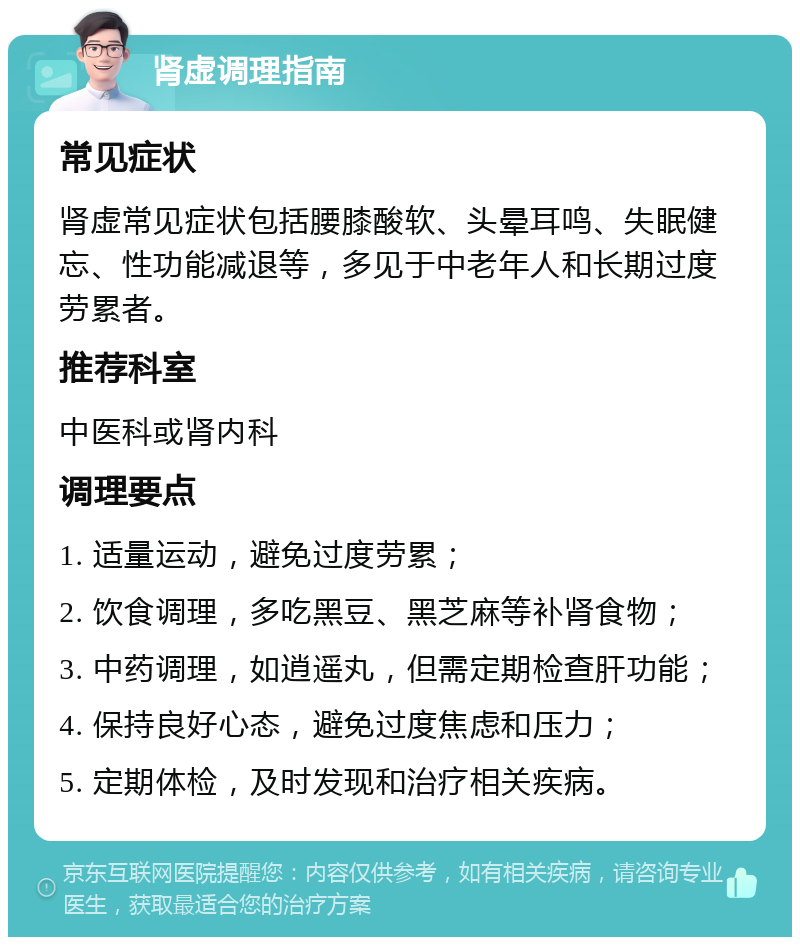 肾虚调理指南 常见症状 肾虚常见症状包括腰膝酸软、头晕耳鸣、失眠健忘、性功能减退等，多见于中老年人和长期过度劳累者。 推荐科室 中医科或肾内科 调理要点 1. 适量运动，避免过度劳累； 2. 饮食调理，多吃黑豆、黑芝麻等补肾食物； 3. 中药调理，如逍遥丸，但需定期检查肝功能； 4. 保持良好心态，避免过度焦虑和压力； 5. 定期体检，及时发现和治疗相关疾病。