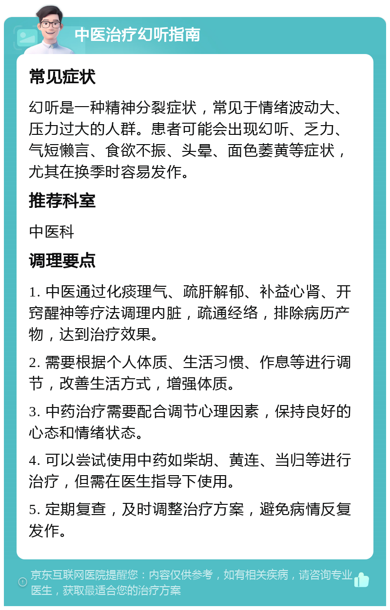 中医治疗幻听指南 常见症状 幻听是一种精神分裂症状，常见于情绪波动大、压力过大的人群。患者可能会出现幻听、乏力、气短懒言、食欲不振、头晕、面色萎黄等症状，尤其在换季时容易发作。 推荐科室 中医科 调理要点 1. 中医通过化痰理气、疏肝解郁、补益心肾、开窍醒神等疗法调理内脏，疏通经络，排除病历产物，达到治疗效果。 2. 需要根据个人体质、生活习惯、作息等进行调节，改善生活方式，增强体质。 3. 中药治疗需要配合调节心理因素，保持良好的心态和情绪状态。 4. 可以尝试使用中药如柴胡、黄连、当归等进行治疗，但需在医生指导下使用。 5. 定期复查，及时调整治疗方案，避免病情反复发作。