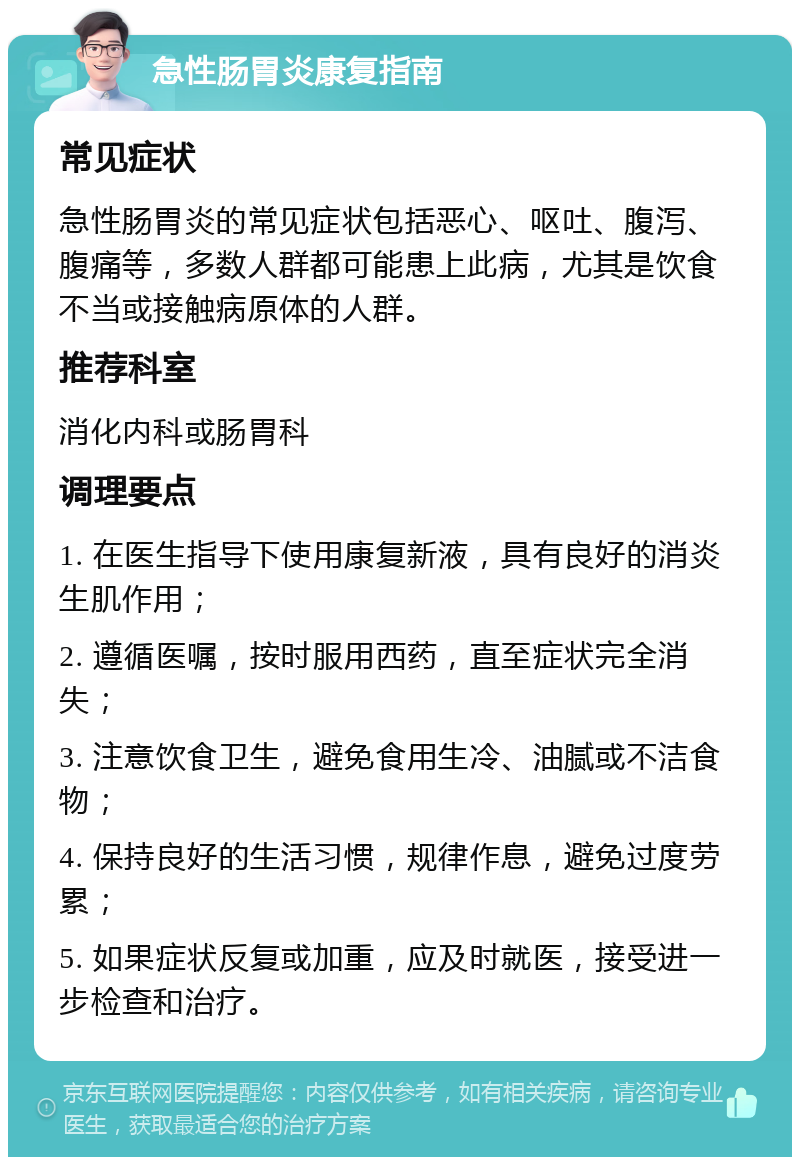 急性肠胃炎康复指南 常见症状 急性肠胃炎的常见症状包括恶心、呕吐、腹泻、腹痛等，多数人群都可能患上此病，尤其是饮食不当或接触病原体的人群。 推荐科室 消化内科或肠胃科 调理要点 1. 在医生指导下使用康复新液，具有良好的消炎生肌作用； 2. 遵循医嘱，按时服用西药，直至症状完全消失； 3. 注意饮食卫生，避免食用生冷、油腻或不洁食物； 4. 保持良好的生活习惯，规律作息，避免过度劳累； 5. 如果症状反复或加重，应及时就医，接受进一步检查和治疗。