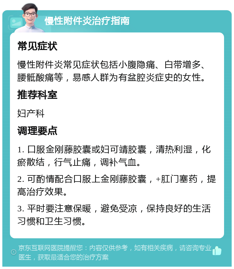 慢性附件炎治疗指南 常见症状 慢性附件炎常见症状包括小腹隐痛、白带增多、腰骶酸痛等，易感人群为有盆腔炎症史的女性。 推荐科室 妇产科 调理要点 1. 口服金刚藤胶囊或妇可靖胶囊，清热利湿，化瘀散结，行气止痛，调补气血。 2. 可酌情配合口服上金刚藤胶囊，+肛门塞药，提高治疗效果。 3. 平时要注意保暖，避免受凉，保持良好的生活习惯和卫生习惯。