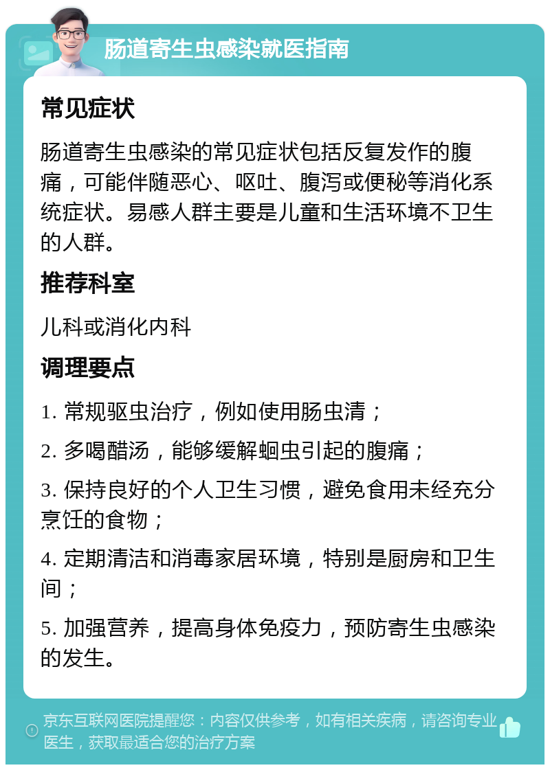 肠道寄生虫感染就医指南 常见症状 肠道寄生虫感染的常见症状包括反复发作的腹痛，可能伴随恶心、呕吐、腹泻或便秘等消化系统症状。易感人群主要是儿童和生活环境不卫生的人群。 推荐科室 儿科或消化内科 调理要点 1. 常规驱虫治疗，例如使用肠虫清； 2. 多喝醋汤，能够缓解蛔虫引起的腹痛； 3. 保持良好的个人卫生习惯，避免食用未经充分烹饪的食物； 4. 定期清洁和消毒家居环境，特别是厨房和卫生间； 5. 加强营养，提高身体免疫力，预防寄生虫感染的发生。