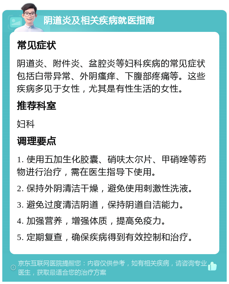 阴道炎及相关疾病就医指南 常见症状 阴道炎、附件炎、盆腔炎等妇科疾病的常见症状包括白带异常、外阴瘙痒、下腹部疼痛等。这些疾病多见于女性，尤其是有性生活的女性。 推荐科室 妇科 调理要点 1. 使用五加生化胶囊、硝呋太尔片、甲硝唑等药物进行治疗，需在医生指导下使用。 2. 保持外阴清洁干燥，避免使用刺激性洗液。 3. 避免过度清洁阴道，保持阴道自洁能力。 4. 加强营养，增强体质，提高免疫力。 5. 定期复查，确保疾病得到有效控制和治疗。