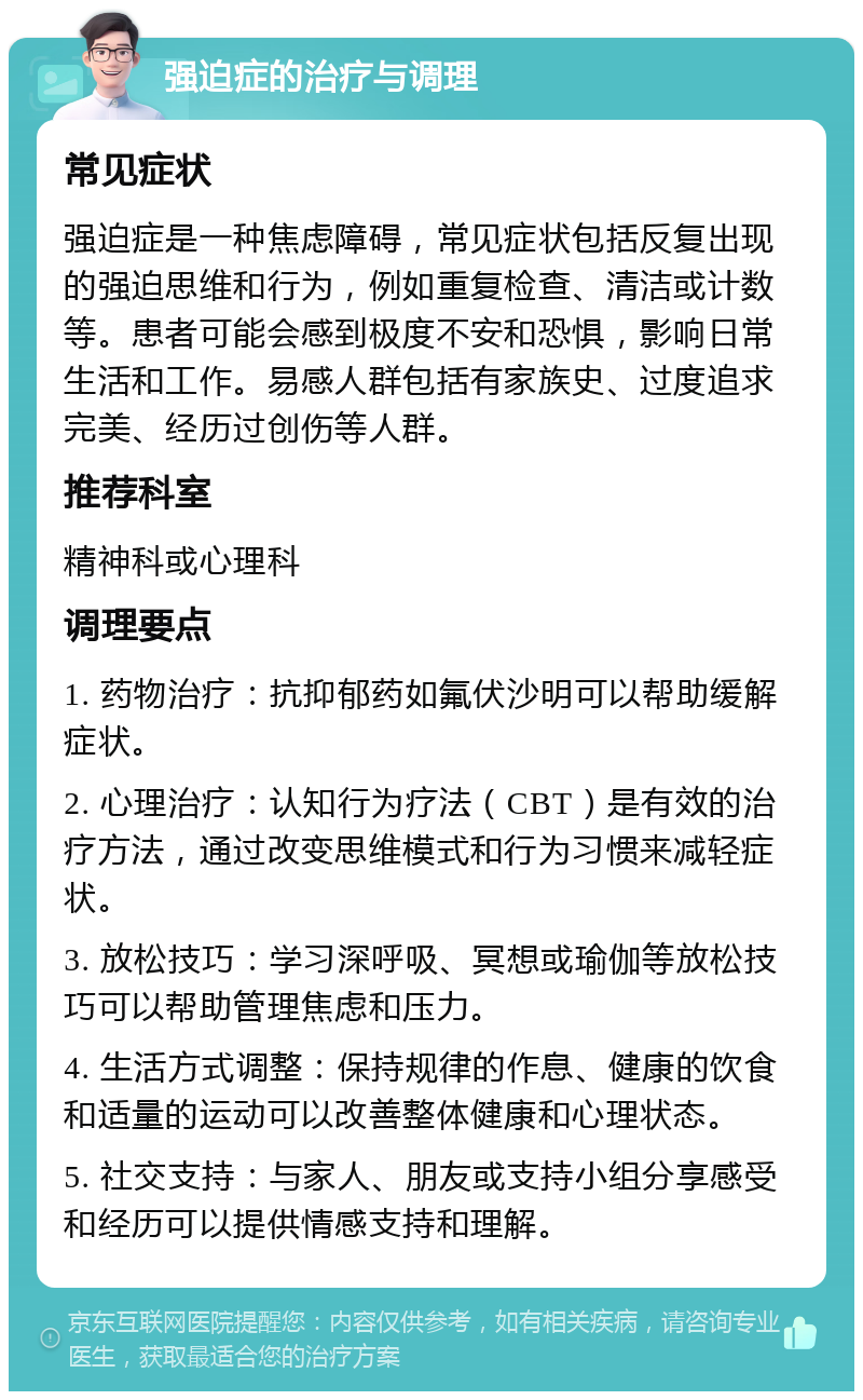 强迫症的治疗与调理 常见症状 强迫症是一种焦虑障碍，常见症状包括反复出现的强迫思维和行为，例如重复检查、清洁或计数等。患者可能会感到极度不安和恐惧，影响日常生活和工作。易感人群包括有家族史、过度追求完美、经历过创伤等人群。 推荐科室 精神科或心理科 调理要点 1. 药物治疗：抗抑郁药如氟伏沙明可以帮助缓解症状。 2. 心理治疗：认知行为疗法（CBT）是有效的治疗方法，通过改变思维模式和行为习惯来减轻症状。 3. 放松技巧：学习深呼吸、冥想或瑜伽等放松技巧可以帮助管理焦虑和压力。 4. 生活方式调整：保持规律的作息、健康的饮食和适量的运动可以改善整体健康和心理状态。 5. 社交支持：与家人、朋友或支持小组分享感受和经历可以提供情感支持和理解。