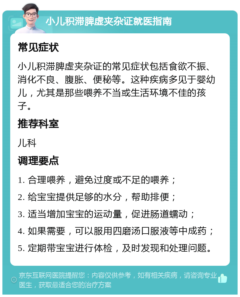 小儿积滞脾虚夹杂证就医指南 常见症状 小儿积滞脾虚夹杂证的常见症状包括食欲不振、消化不良、腹胀、便秘等。这种疾病多见于婴幼儿，尤其是那些喂养不当或生活环境不佳的孩子。 推荐科室 儿科 调理要点 1. 合理喂养，避免过度或不足的喂养； 2. 给宝宝提供足够的水分，帮助排便； 3. 适当增加宝宝的运动量，促进肠道蠕动； 4. 如果需要，可以服用四磨汤口服液等中成药； 5. 定期带宝宝进行体检，及时发现和处理问题。