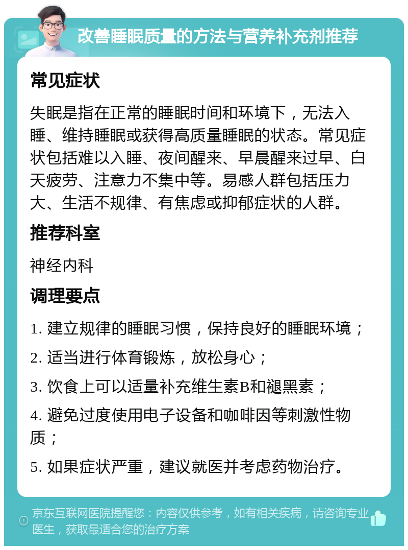 改善睡眠质量的方法与营养补充剂推荐 常见症状 失眠是指在正常的睡眠时间和环境下，无法入睡、维持睡眠或获得高质量睡眠的状态。常见症状包括难以入睡、夜间醒来、早晨醒来过早、白天疲劳、注意力不集中等。易感人群包括压力大、生活不规律、有焦虑或抑郁症状的人群。 推荐科室 神经内科 调理要点 1. 建立规律的睡眠习惯，保持良好的睡眠环境； 2. 适当进行体育锻炼，放松身心； 3. 饮食上可以适量补充维生素B和褪黑素； 4. 避免过度使用电子设备和咖啡因等刺激性物质； 5. 如果症状严重，建议就医并考虑药物治疗。