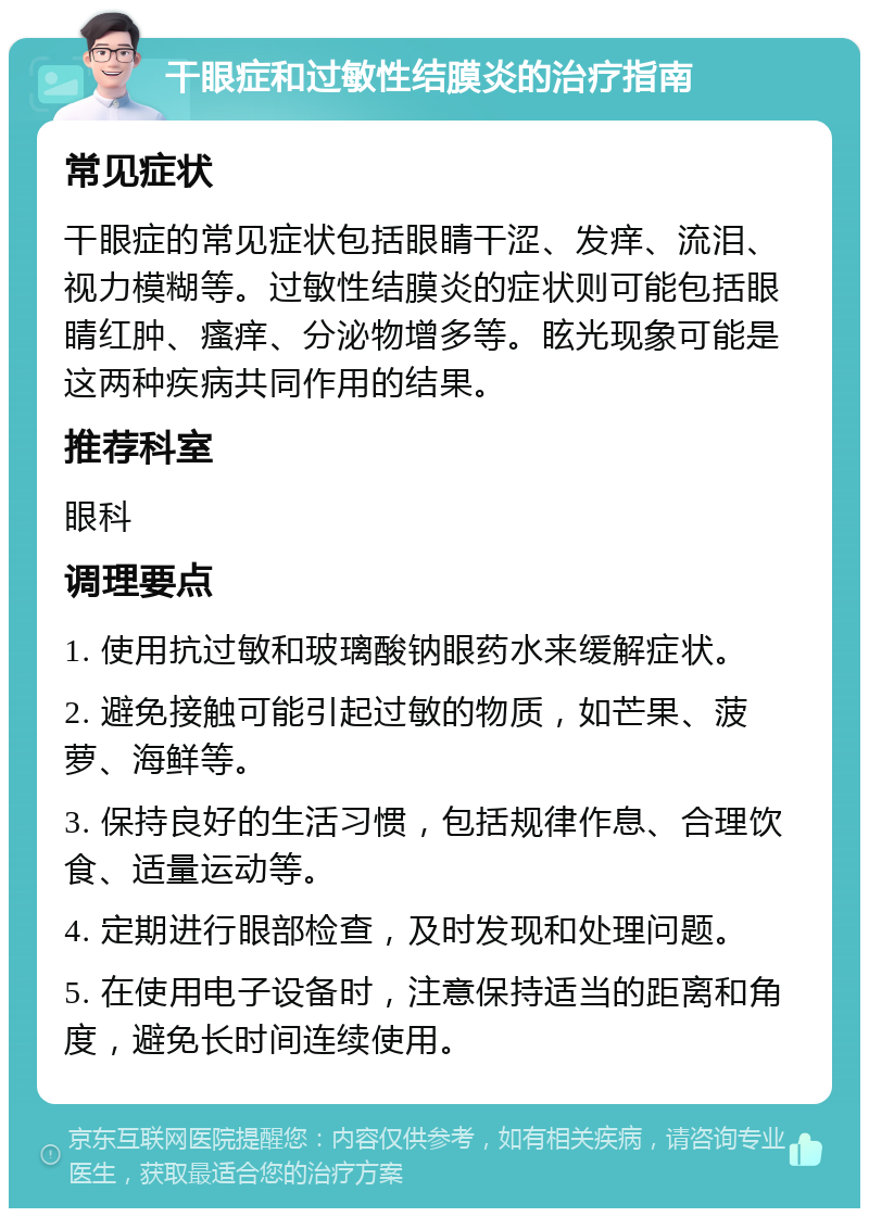 干眼症和过敏性结膜炎的治疗指南 常见症状 干眼症的常见症状包括眼睛干涩、发痒、流泪、视力模糊等。过敏性结膜炎的症状则可能包括眼睛红肿、瘙痒、分泌物增多等。眩光现象可能是这两种疾病共同作用的结果。 推荐科室 眼科 调理要点 1. 使用抗过敏和玻璃酸钠眼药水来缓解症状。 2. 避免接触可能引起过敏的物质，如芒果、菠萝、海鲜等。 3. 保持良好的生活习惯，包括规律作息、合理饮食、适量运动等。 4. 定期进行眼部检查，及时发现和处理问题。 5. 在使用电子设备时，注意保持适当的距离和角度，避免长时间连续使用。