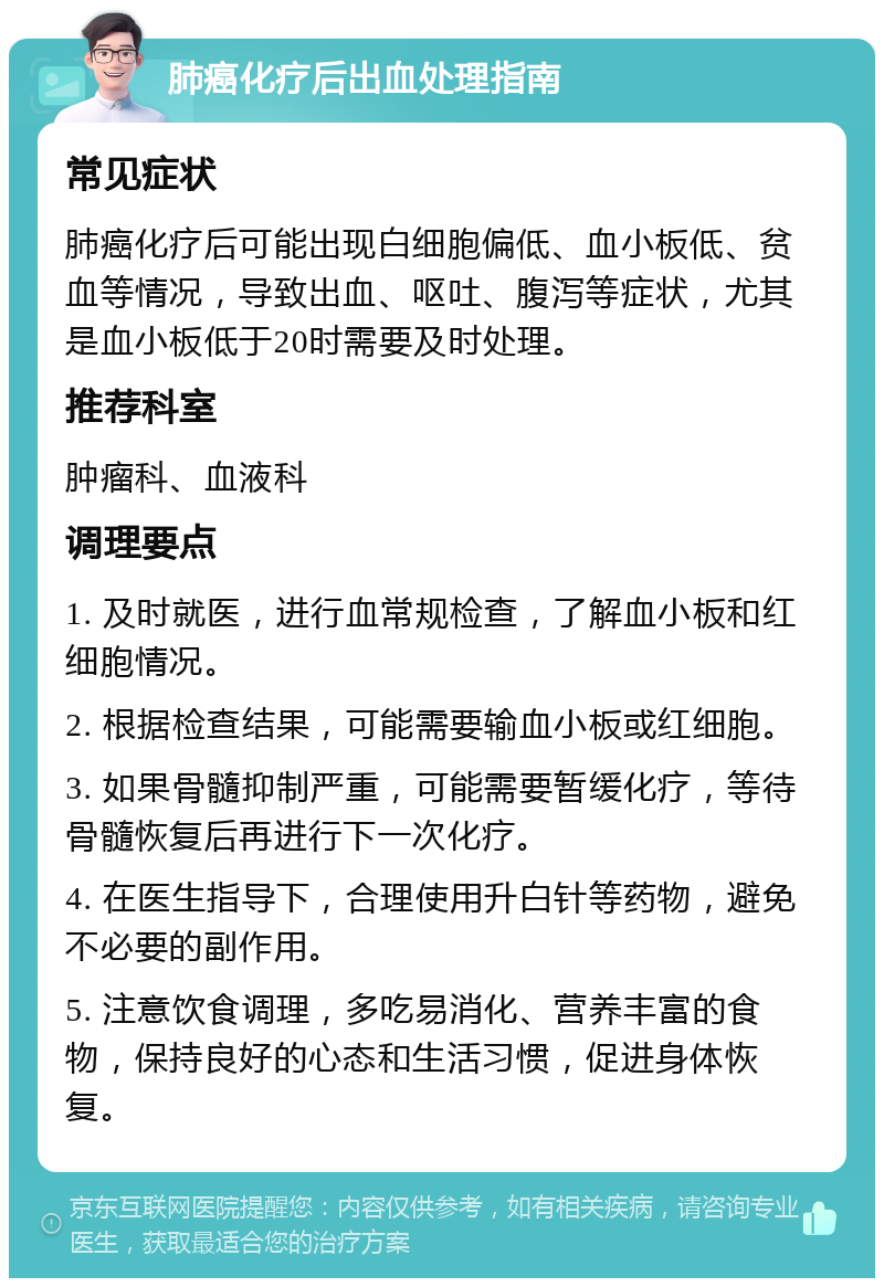 肺癌化疗后出血处理指南 常见症状 肺癌化疗后可能出现白细胞偏低、血小板低、贫血等情况，导致出血、呕吐、腹泻等症状，尤其是血小板低于20时需要及时处理。 推荐科室 肿瘤科、血液科 调理要点 1. 及时就医，进行血常规检查，了解血小板和红细胞情况。 2. 根据检查结果，可能需要输血小板或红细胞。 3. 如果骨髓抑制严重，可能需要暂缓化疗，等待骨髓恢复后再进行下一次化疗。 4. 在医生指导下，合理使用升白针等药物，避免不必要的副作用。 5. 注意饮食调理，多吃易消化、营养丰富的食物，保持良好的心态和生活习惯，促进身体恢复。