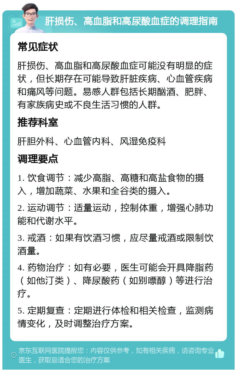 肝损伤、高血脂和高尿酸血症的调理指南 常见症状 肝损伤、高血脂和高尿酸血症可能没有明显的症状，但长期存在可能导致肝脏疾病、心血管疾病和痛风等问题。易感人群包括长期酗酒、肥胖、有家族病史或不良生活习惯的人群。 推荐科室 肝胆外科、心血管内科、风湿免疫科 调理要点 1. 饮食调节：减少高脂、高糖和高盐食物的摄入，增加蔬菜、水果和全谷类的摄入。 2. 运动调节：适量运动，控制体重，增强心肺功能和代谢水平。 3. 戒酒：如果有饮酒习惯，应尽量戒酒或限制饮酒量。 4. 药物治疗：如有必要，医生可能会开具降脂药（如他汀类）、降尿酸药（如别嘌醇）等进行治疗。 5. 定期复查：定期进行体检和相关检查，监测病情变化，及时调整治疗方案。