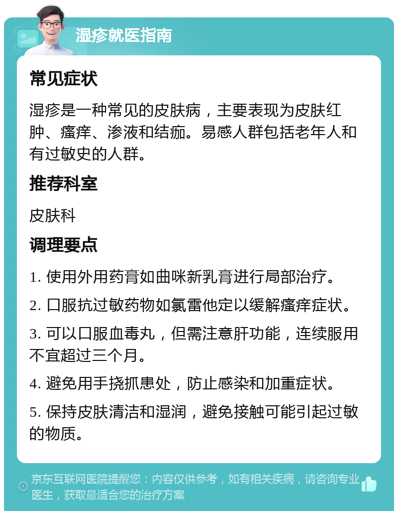 湿疹就医指南 常见症状 湿疹是一种常见的皮肤病，主要表现为皮肤红肿、瘙痒、渗液和结痂。易感人群包括老年人和有过敏史的人群。 推荐科室 皮肤科 调理要点 1. 使用外用药膏如曲咪新乳膏进行局部治疗。 2. 口服抗过敏药物如氯雷他定以缓解瘙痒症状。 3. 可以口服血毒丸，但需注意肝功能，连续服用不宜超过三个月。 4. 避免用手挠抓患处，防止感染和加重症状。 5. 保持皮肤清洁和湿润，避免接触可能引起过敏的物质。