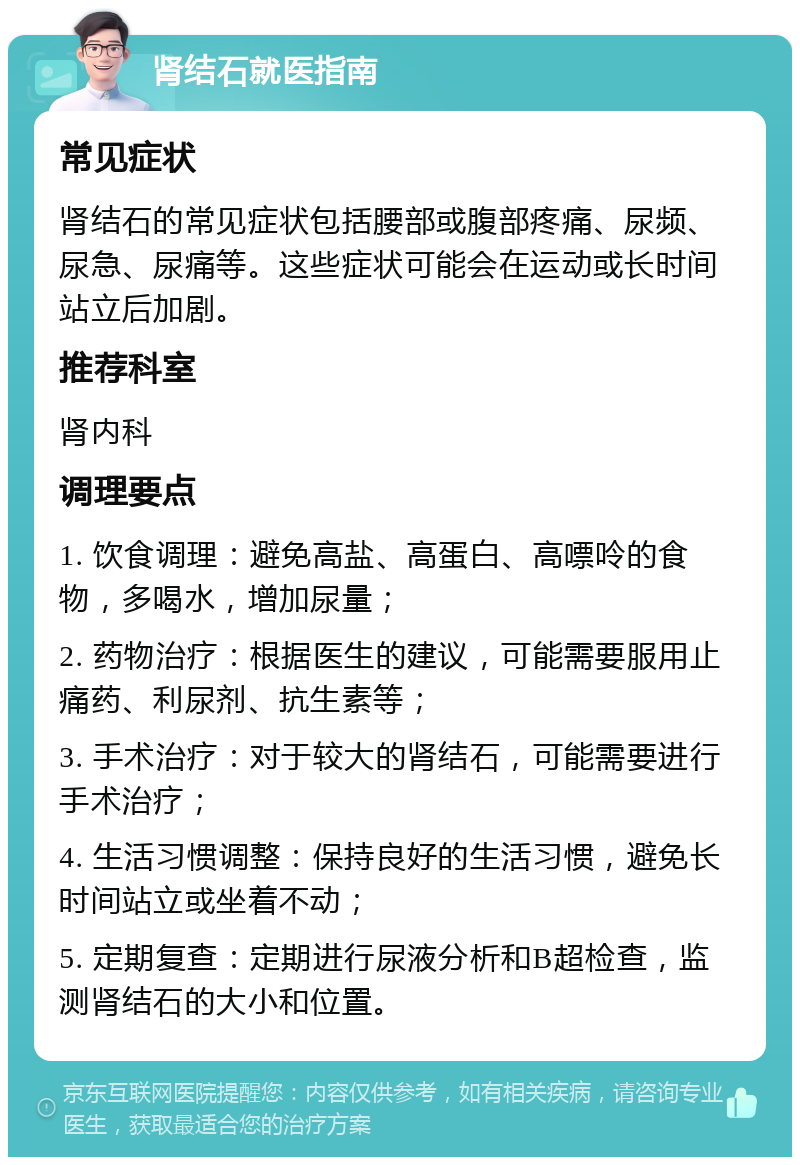 肾结石就医指南 常见症状 肾结石的常见症状包括腰部或腹部疼痛、尿频、尿急、尿痛等。这些症状可能会在运动或长时间站立后加剧。 推荐科室 肾内科 调理要点 1. 饮食调理：避免高盐、高蛋白、高嘌呤的食物，多喝水，增加尿量； 2. 药物治疗：根据医生的建议，可能需要服用止痛药、利尿剂、抗生素等； 3. 手术治疗：对于较大的肾结石，可能需要进行手术治疗； 4. 生活习惯调整：保持良好的生活习惯，避免长时间站立或坐着不动； 5. 定期复查：定期进行尿液分析和B超检查，监测肾结石的大小和位置。