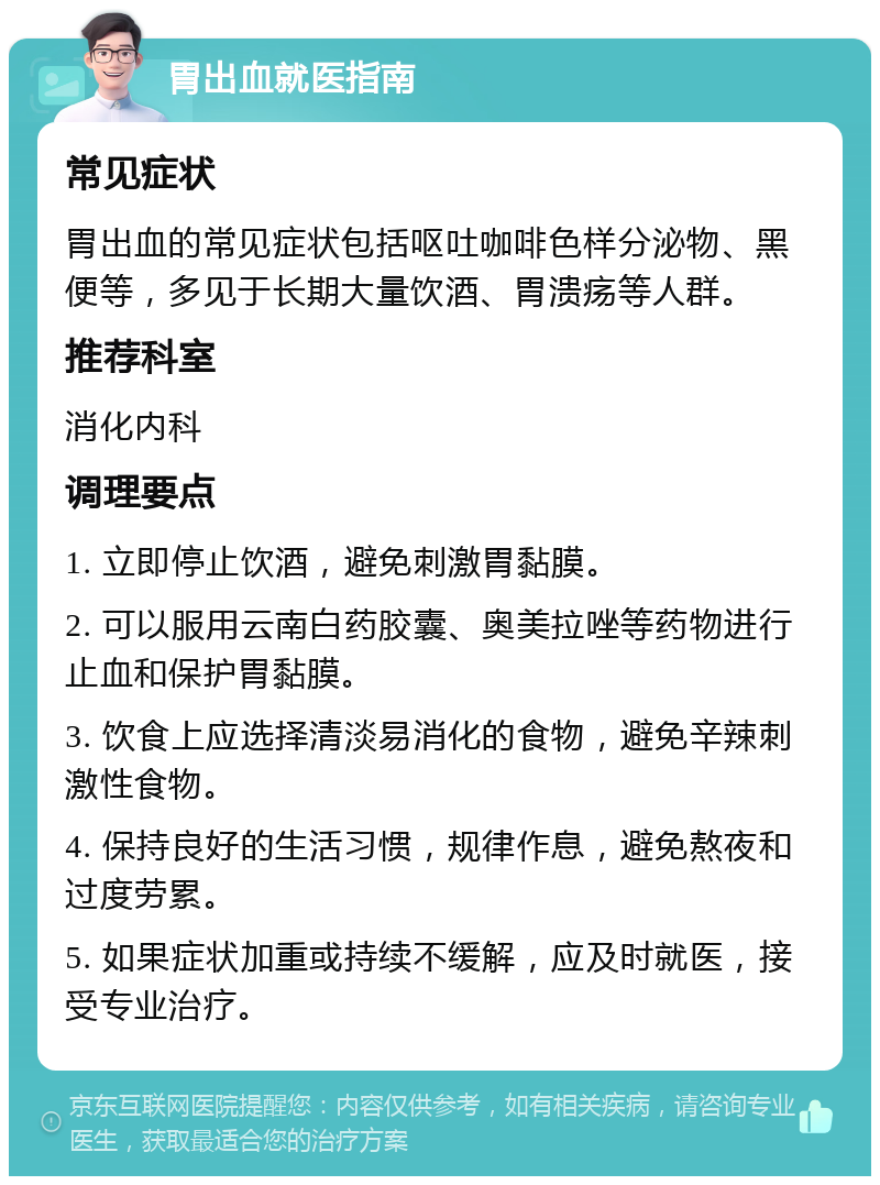 胃出血就医指南 常见症状 胃出血的常见症状包括呕吐咖啡色样分泌物、黑便等，多见于长期大量饮酒、胃溃疡等人群。 推荐科室 消化内科 调理要点 1. 立即停止饮酒，避免刺激胃黏膜。 2. 可以服用云南白药胶囊、奥美拉唑等药物进行止血和保护胃黏膜。 3. 饮食上应选择清淡易消化的食物，避免辛辣刺激性食物。 4. 保持良好的生活习惯，规律作息，避免熬夜和过度劳累。 5. 如果症状加重或持续不缓解，应及时就医，接受专业治疗。