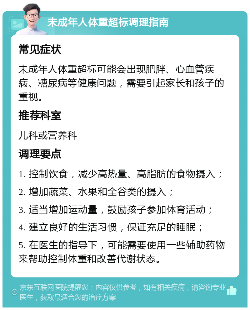 未成年人体重超标调理指南 常见症状 未成年人体重超标可能会出现肥胖、心血管疾病、糖尿病等健康问题，需要引起家长和孩子的重视。 推荐科室 儿科或营养科 调理要点 1. 控制饮食，减少高热量、高脂肪的食物摄入； 2. 增加蔬菜、水果和全谷类的摄入； 3. 适当增加运动量，鼓励孩子参加体育活动； 4. 建立良好的生活习惯，保证充足的睡眠； 5. 在医生的指导下，可能需要使用一些辅助药物来帮助控制体重和改善代谢状态。