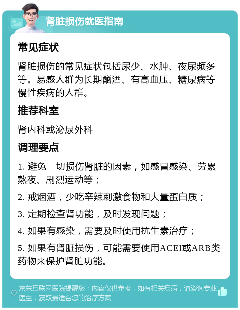 肾脏损伤就医指南 常见症状 肾脏损伤的常见症状包括尿少、水肿、夜尿频多等。易感人群为长期酗酒、有高血压、糖尿病等慢性疾病的人群。 推荐科室 肾内科或泌尿外科 调理要点 1. 避免一切损伤肾脏的因素，如感冒感染、劳累熬夜、剧烈运动等； 2. 戒烟酒，少吃辛辣刺激食物和大量蛋白质； 3. 定期检查肾功能，及时发现问题； 4. 如果有感染，需要及时使用抗生素治疗； 5. 如果有肾脏损伤，可能需要使用ACEI或ARB类药物来保护肾脏功能。